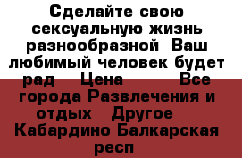 Сделайте свою сексуальную жизнь разнообразной! Ваш любимый человек будет рад. › Цена ­ 150 - Все города Развлечения и отдых » Другое   . Кабардино-Балкарская респ.